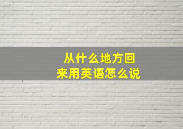 从什么地方回来用英语怎么说