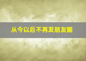 从今以后不再发朋友圈