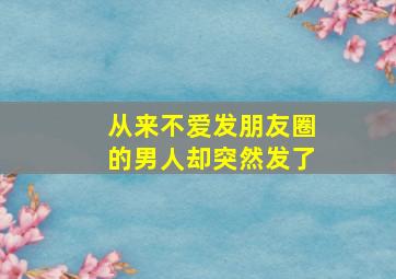 从来不爱发朋友圈的男人却突然发了