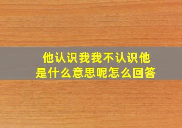 他认识我我不认识他是什么意思呢怎么回答