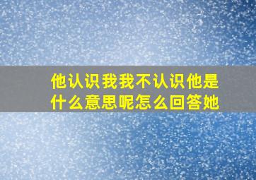 他认识我我不认识他是什么意思呢怎么回答她