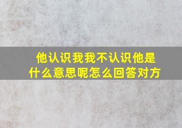 他认识我我不认识他是什么意思呢怎么回答对方