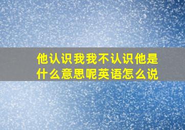 他认识我我不认识他是什么意思呢英语怎么说