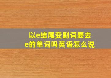 以e结尾变副词要去e的单词吗英语怎么说