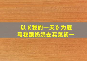 以《我的一天》为题写我跟奶奶去买菜初一