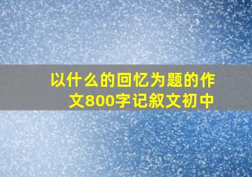 以什么的回忆为题的作文800字记叙文初中