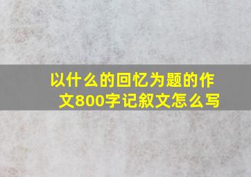 以什么的回忆为题的作文800字记叙文怎么写