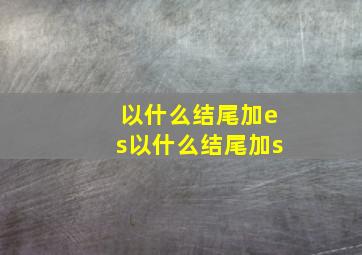 以什么结尾加es以什么结尾加s