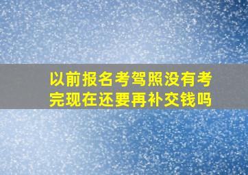 以前报名考驾照没有考完现在还要再补交钱吗