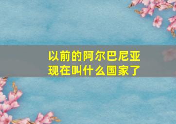 以前的阿尔巴尼亚现在叫什么国家了