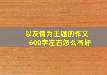 以友情为主题的作文600字左右怎么写好