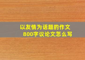 以友情为话题的作文800字议论文怎么写