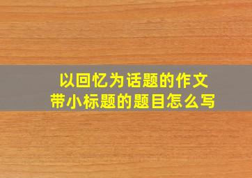 以回忆为话题的作文带小标题的题目怎么写