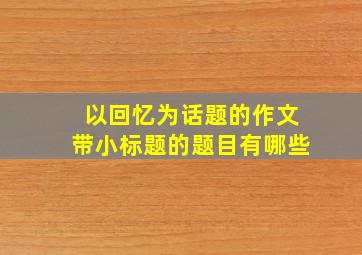 以回忆为话题的作文带小标题的题目有哪些