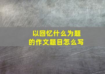 以回忆什么为题的作文题目怎么写