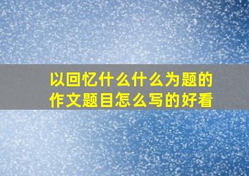 以回忆什么什么为题的作文题目怎么写的好看