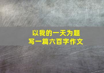 以我的一天为题写一篇六百字作文