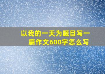 以我的一天为题目写一篇作文600字怎么写