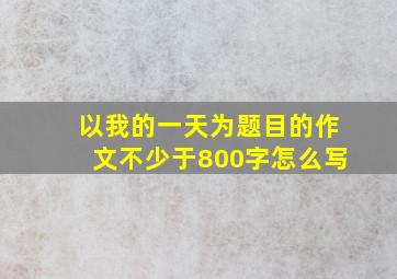 以我的一天为题目的作文不少于800字怎么写