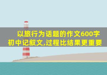 以旅行为话题的作文600字初中记叙文,过程比结果更重要