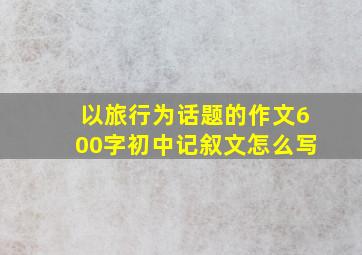 以旅行为话题的作文600字初中记叙文怎么写