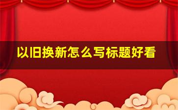 以旧换新怎么写标题好看