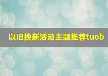 以旧换新活动主题推荐tuob