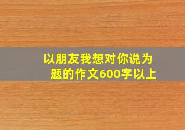 以朋友我想对你说为题的作文600字以上