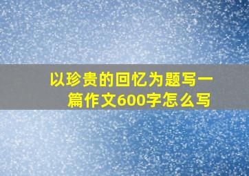 以珍贵的回忆为题写一篇作文600字怎么写