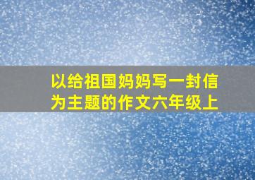 以给祖国妈妈写一封信为主题的作文六年级上