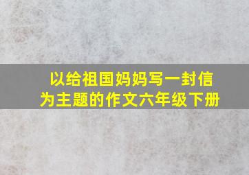 以给祖国妈妈写一封信为主题的作文六年级下册