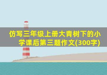 仿写三年级上册大青树下的小学课后第三题作文(300字)