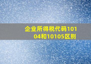 企业所得税代码10104和10105区别