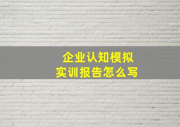 企业认知模拟实训报告怎么写