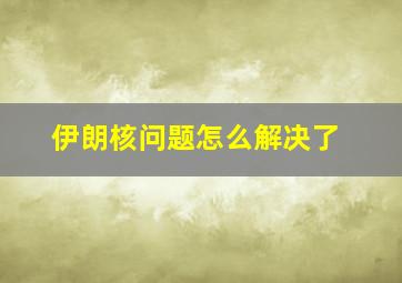 伊朗核问题怎么解决了