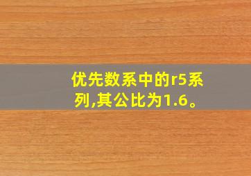 优先数系中的r5系列,其公比为1.6。