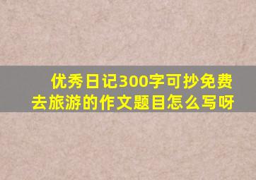 优秀日记300字可抄免费去旅游的作文题目怎么写呀