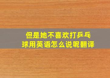 但是她不喜欢打乒乓球用英语怎么说呢翻译