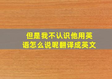 但是我不认识他用英语怎么说呢翻译成英文