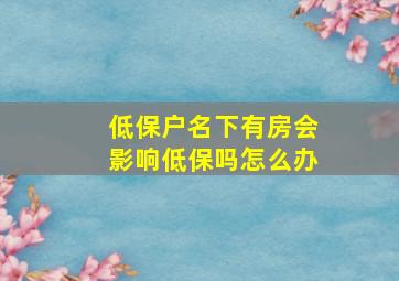 低保户名下有房会影响低保吗怎么办