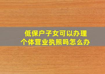 低保户子女可以办理个体营业执照吗怎么办