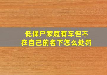 低保户家庭有车但不在自己的名下怎么处罚