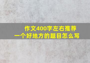 作文400字左右推荐一个好地方的题目怎么写