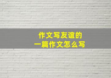 作文写友谊的一篇作文怎么写