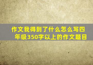 作文我得到了什么怎么写四年级350字以上的作文题目