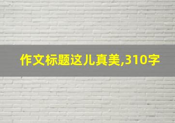 作文标题这儿真美,310字