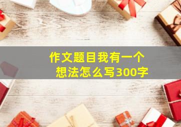 作文题目我有一个想法怎么写300字