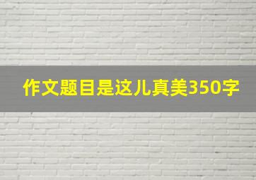 作文题目是这儿真美350字