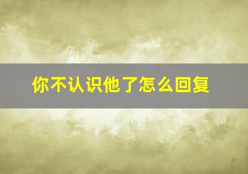 你不认识他了怎么回复