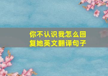 你不认识我怎么回复她英文翻译句子